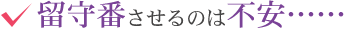 留守番させるのは不安……